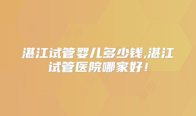 湛江试管婴儿多少钱,湛江试管医院哪家好！