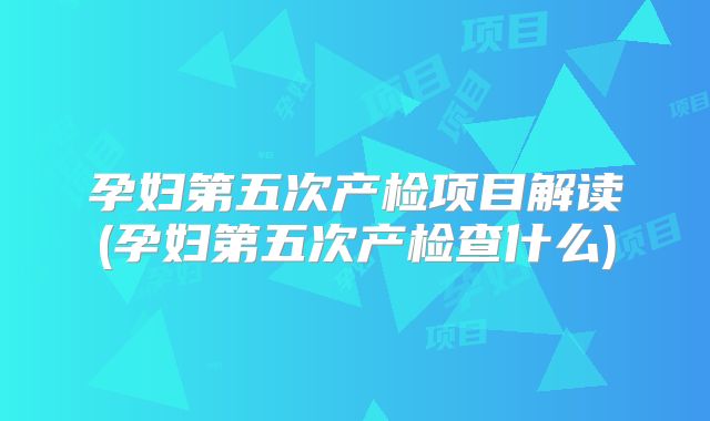 孕妇第五次产检项目解读(孕妇第五次产检查什么)