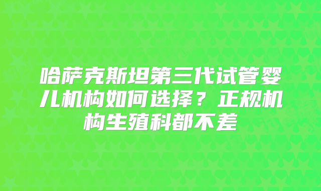 哈萨克斯坦第三代试管婴儿机构如何选择?正规机构生殖科都不差