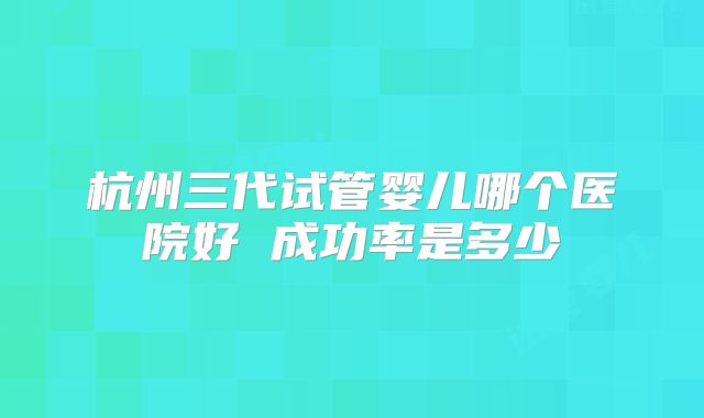 杭州三代试管婴儿哪个医院好 成功率是多少