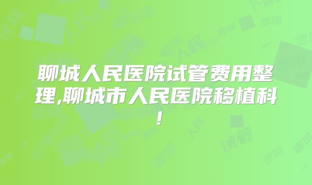 聊城人民医院试管费用整理,聊城市人民医院移植科！