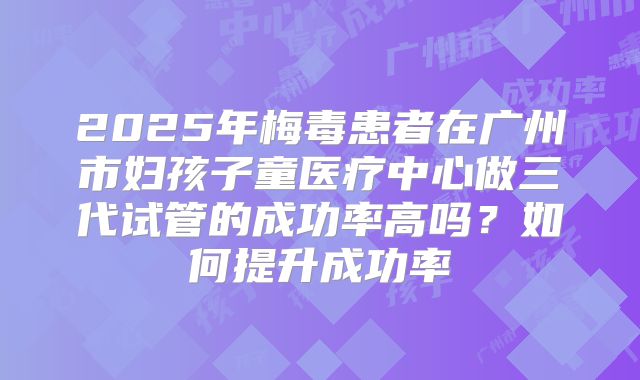 2025年梅毒患者在广州市妇孩子童医疗中心做三代试管的成功率高吗?如何提升成功率
