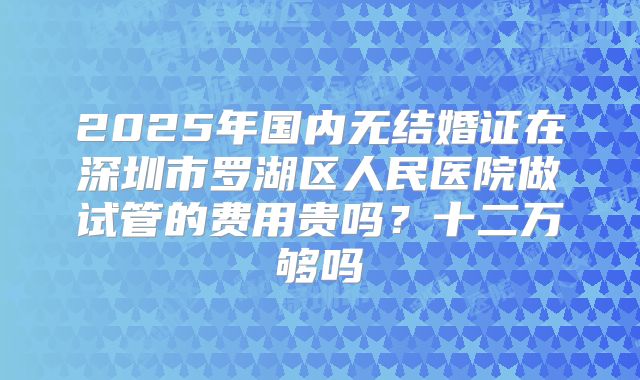 2025年国内无结婚证在深圳市罗湖区人民医院做试管的费用贵吗？十二万够吗
