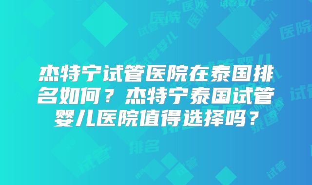杰特宁试管医院在泰国排名如何？杰特宁泰国试管婴儿医院值得选择吗？