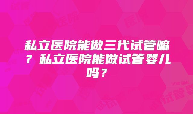 私立医院能做三代试管嘛?私立医院能做试管婴儿吗?