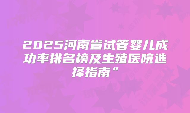 2025河南省试管婴儿成功率排名榜及生殖医院选择指南”