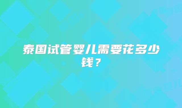 泰国试管婴儿需要花多少钱?