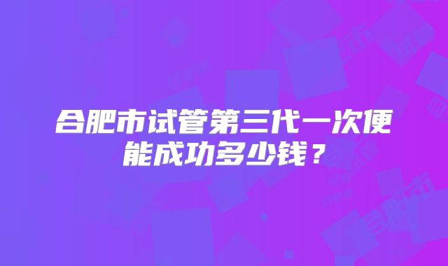 合肥市试管第三代一次便能成功多少钱?