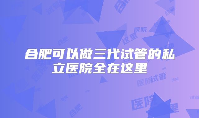 合肥可以做三代试管的私立医院全在这里