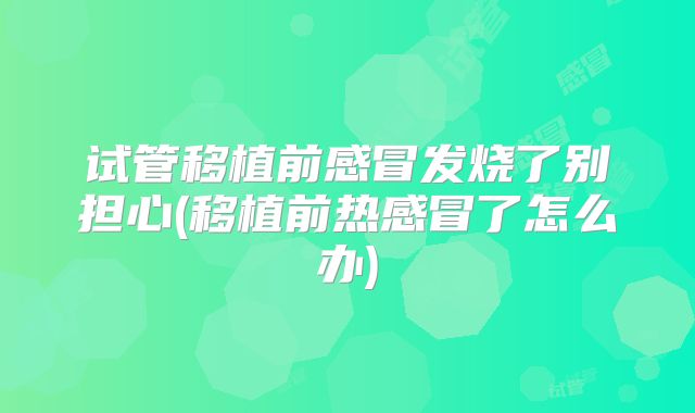 试管移植前感冒发烧了别担心(移植前热感冒了怎么办)