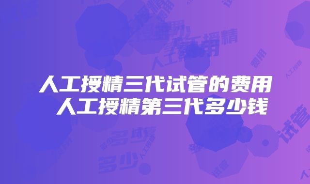 人工授精三代试管的费用 人工授精第三代多少钱
