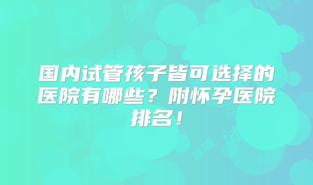 国内试管孩子皆可选择的医院有哪些?附怀孕医院排名!