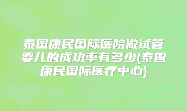 泰国康民国际医院做试管婴儿的成功率有多少(泰国康民国际医疗中心)