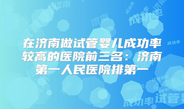 在济南做试管婴儿成功率较高的医院前三名：济南第一人民医院排第一