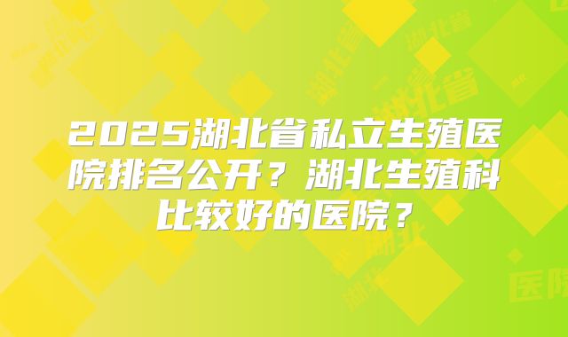 2025湖北省私立生殖医院排名公开？湖北生殖科比较好的医院？