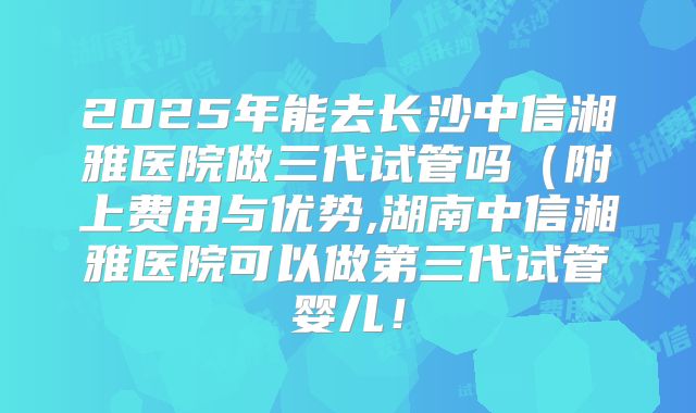 2025年能去长沙中信湘雅医院做三代试管吗(附上费用与优势,湖南中信湘雅医院可以做第三代试管婴儿!