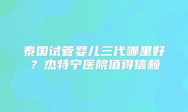 泰国试管婴儿三代哪里好？杰特宁医院值得信赖