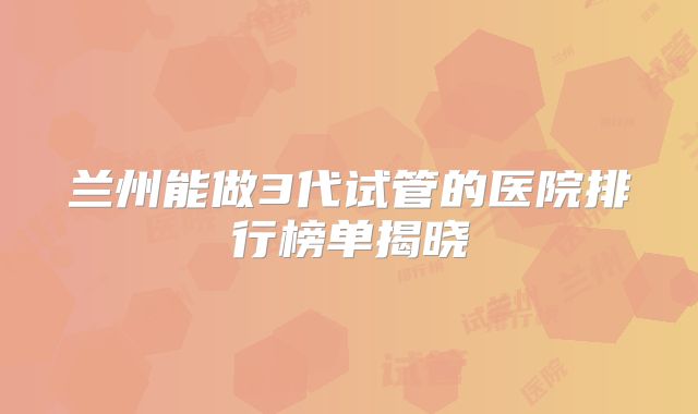 兰州能做3代试管的医院排行榜单揭晓