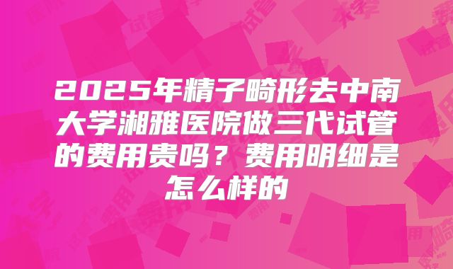 2025年精子畸形去中南大学湘雅医院做三代试管的费用贵吗?费用明细是怎么样的