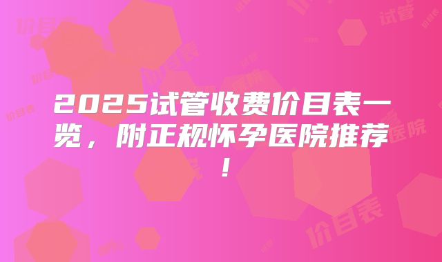 2025试管收费价目表一览，附正规怀孕医院推荐！