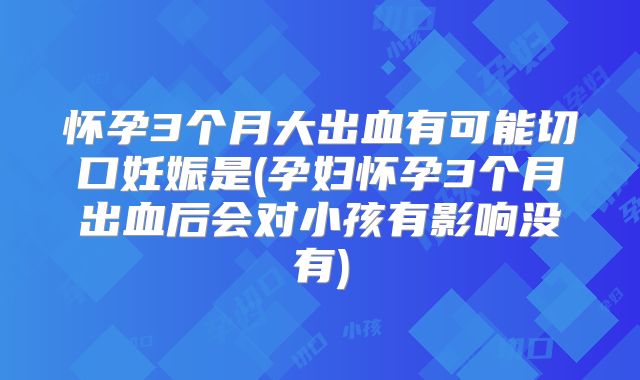 怀孕3个月大出血有可能切口妊娠是(孕妇怀孕3个月出血后会对小孩有影响没有)