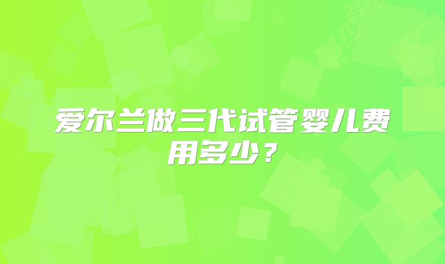 爱尔兰做三代试管婴儿费用多少？