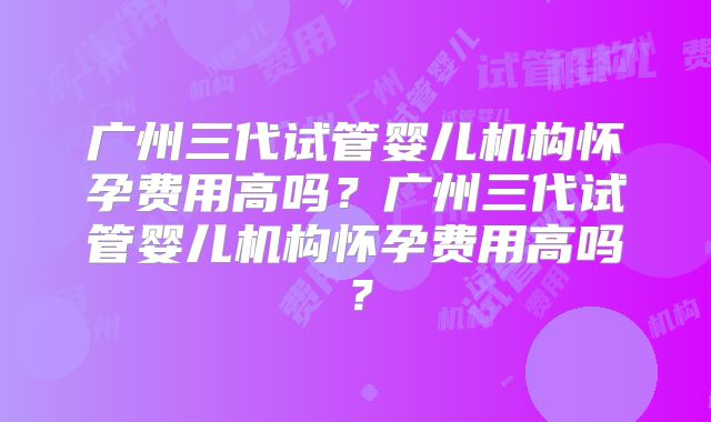 广州三代试管婴儿机构怀孕费用高吗?广州三代试管婴儿机构怀孕费用高吗?