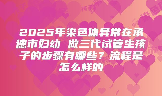 2025年染色体异常在承德市妇幼 做三代试管生孩子的步骤有哪些?流程是怎么样的