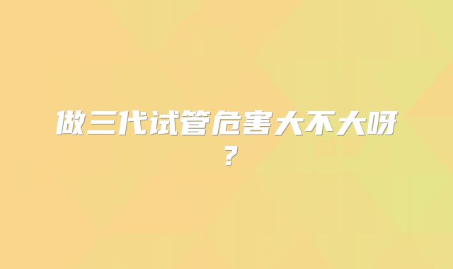 做三代试管危害大不大呀？
