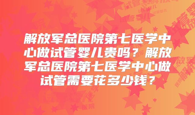 解放军总医院第七医学中心做试管婴儿贵吗？解放军总医院第七医学中心做试管需要花多少钱？