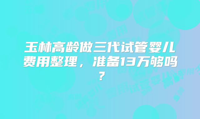 玉林高龄做三代试管婴儿费用整理,准备13万够吗?