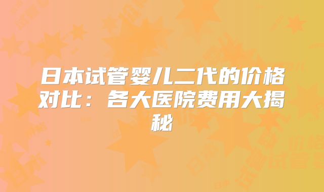 日本试管婴儿二代的价格对比：各大医院费用大揭秘