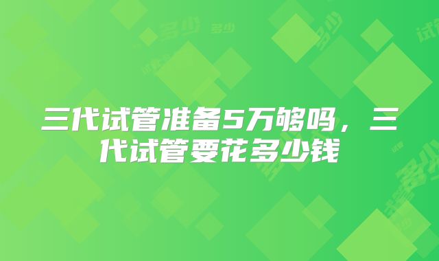 三代试管准备5万够吗，三代试管要花多少钱