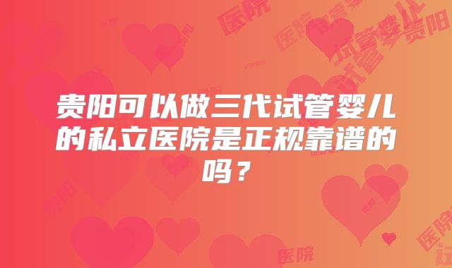 贵阳可以做三代试管婴儿的私立医院是正规靠谱的吗?