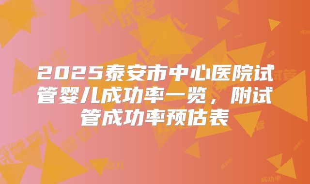 2025泰安市中心医院试管婴儿成功率一览，附试管成功率预估表