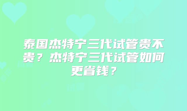 泰国杰特宁三代试管贵不贵？杰特宁三代试管如何更省钱？