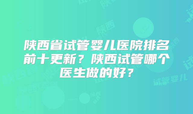 陕西省试管婴儿医院排名前十更新？陕西试管哪个医生做的好？