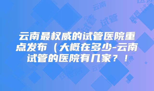 云南最权威的试管医院重点发布(大概在多少-云南试管的医院有几家?!