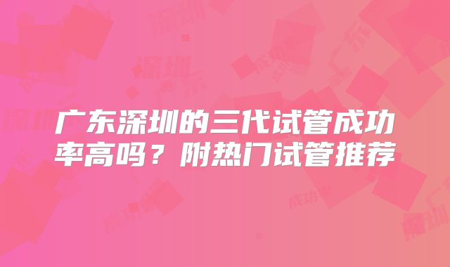 广东深圳的三代试管成功率高吗?附热门试管推荐