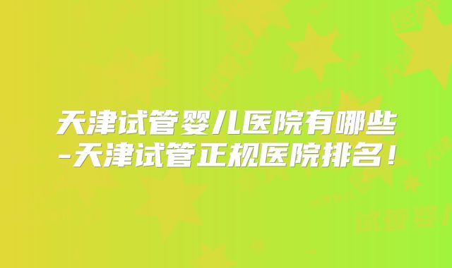 天津试管婴儿医院有哪些-天津试管正规医院排名！