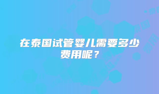 在泰国试管婴儿需要多少费用呢？