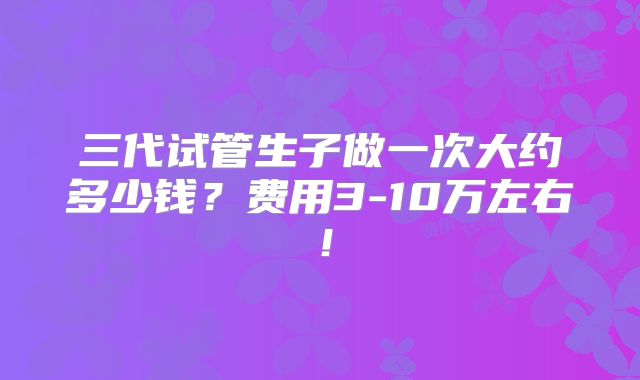 三代试管生子做一次大约多少钱?费用3-10万左右!