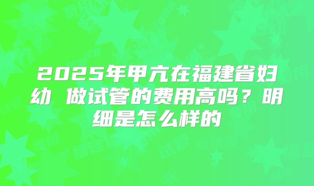 2025年甲亢在福建省妇幼 做试管的费用高吗？明细是怎么样的