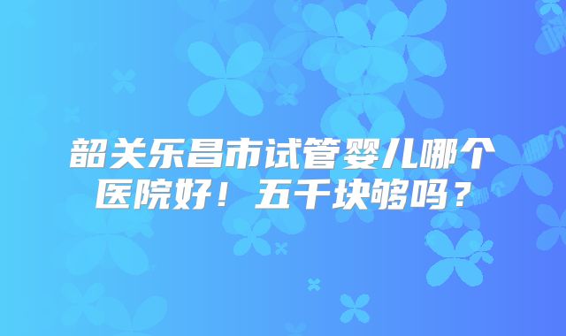 韶关乐昌市试管婴儿哪个医院好!五千块够吗?