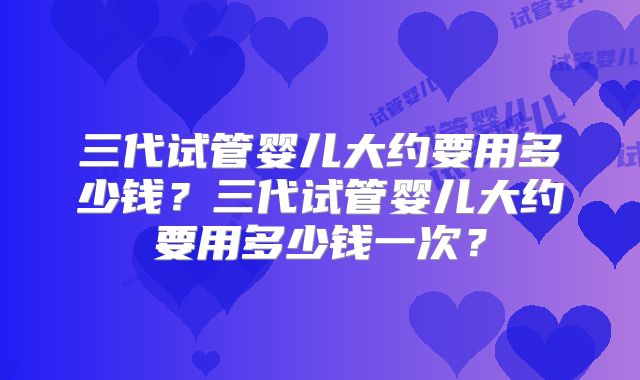 三代试管婴儿大约要用多少钱？三代试管婴儿大约要用多少钱一次？