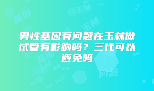 男性基因有问题在玉林做试管有影响吗?三代可以避免吗