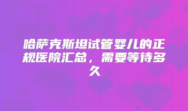 哈萨克斯坦试管婴儿的正规医院汇总，需要等待多久