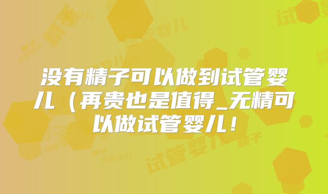 没有精子可以做到试管婴儿(再贵也是值得_无精可以做试管婴儿!