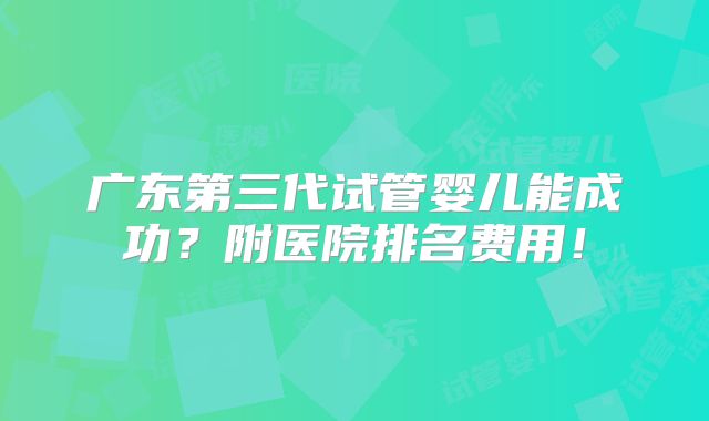 广东第三代试管婴儿能成功？附医院排名费用！