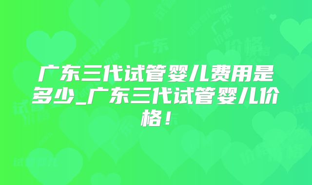 广东三代试管婴儿费用是多少_广东三代试管婴儿价格!